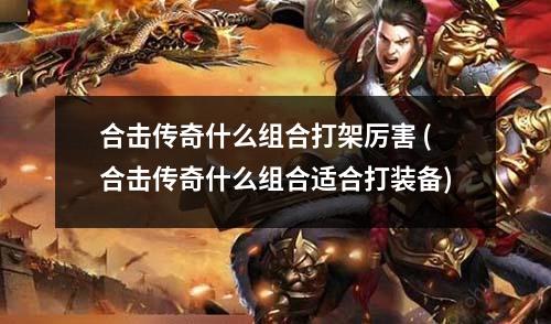 合击传奇什么组合打架厉害 (合击传奇什么组合适合打装备)